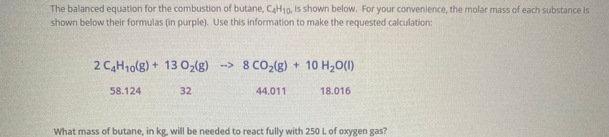 The balanced equation for the combustion of butane, CaH10, is shown below. For your convenience, the molar mass of each substance is
shown below their formulas (in purple). Use this information to make the requested calculation:
2 CH10(g) + 13 02(g)
--> 8 CO2(g) + 10 H20(1)
58.124
32
44.011
18.016
What mass of butane, in kg, will be needed to react fully with 250 L of oxygen gas?
