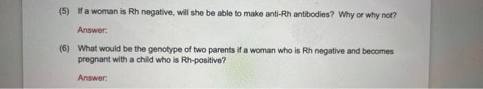 (5) If a woman is Rh negative, will she be able to make anti-Rh antibodies? Why or why not?
Answer:
(6) What would be the genotype of two parents if a woman who is Rh negative and becomes
pregnant with a child who is Rh-positive?
Answer: