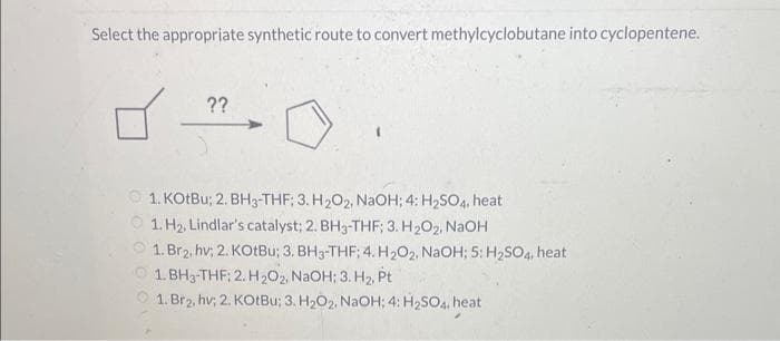 Select the appropriate synthetic route to convert methylcyclobutane into cyclopentene.
??
1
1. KOtBu; 2. BH3-THF; 3. H₂O2, NaOH; 4: H₂SO4, heat
1. H₂, Lindlar's catalyst; 2. BH3-THF; 3. H₂O2, NaOH
1. Br₂, hv; 2. KOtBu; 3. BH3-THF; 4. H₂O2, NaOH; 5: H₂SO4, heat
1.BH3-THF; 2. H₂O2, NaOH; 3. H₂, Pt
1. Br₂, hv; 2. KOtBu; 3. H₂O₂, NaOH; 4: H₂SO4, heat