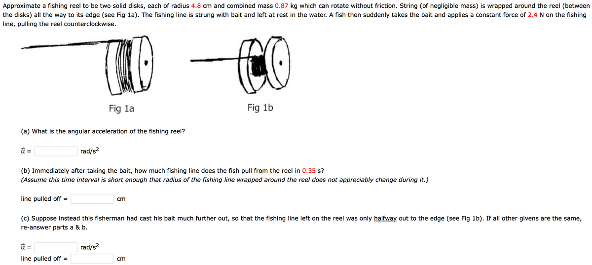 Approximate a fishing reel to be two solid disks, each of radius 4.8 cm and combined mass 0.87 kg which can rotate without friction. String (of negligible mass) is wrapped around the reel (between
the disks) all the way to its edge (see Fig 1a). The fishing line is strung with bait and left at rest in the water. A fish then suddenly takes the bait and applies a constant force of 2.4 N on the fishing
line, pulling the reel counterclockwise.
Fig la
Fig 1b
(a) What is the angular acceleration of the fishing reel?
à =
rad/s2
(b) Immediately after taking the bait, how much fishing line does the fish pull from the reel in 0.35 s?
(Assume this time interval is short enough that radius of the fishing line wrapped around the reel does not appreciably change during it.)
line pulled off =
cm
(c) Suppose instead this fisherman had cast his bait much further out, so that the fishing line left on the reel was only halfway out to the edge (see Fig 1b). If all other givens are the same,
re-answer parts a & b.
à =
rad/s?
line pulled off =
cm
