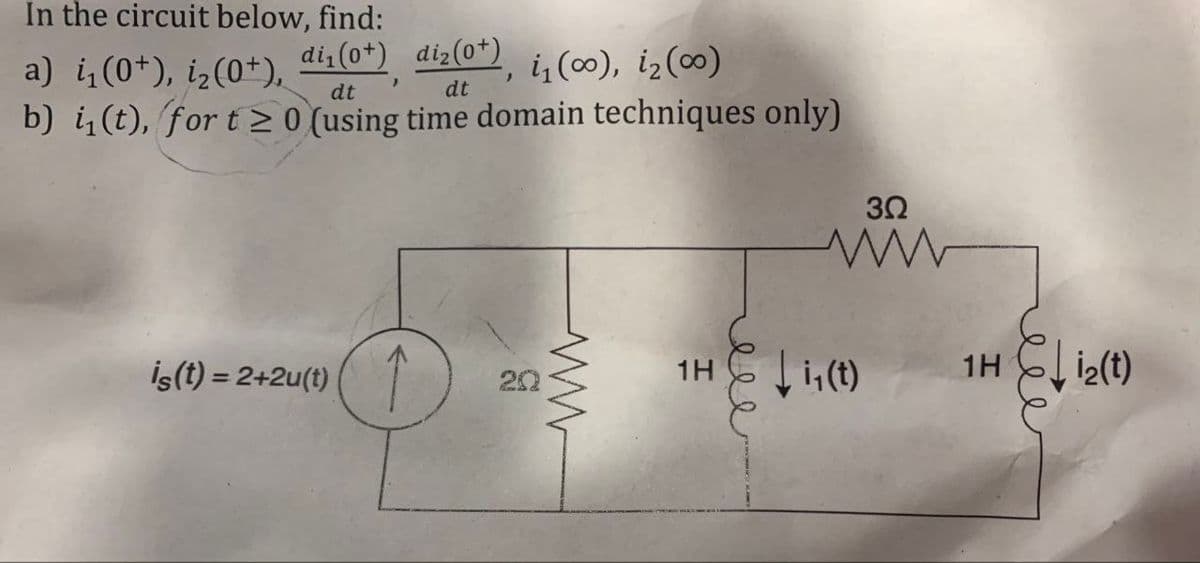 In the circuit below, find:
1H
a) i₁(0+), i2 (0+),
di1 (0+) diz (0+), i (∞), i₂ (0)
dt
dt
b) i₁(t), for t≥ 0 (using time domain techniques only)
İs(t) = 2+2u(t)↑
20
ww
1H
еее
Ji,(t)
3Ω
www
“
i2(t)
eee