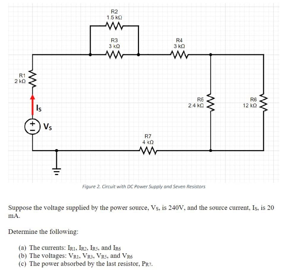 R1
2 ΚΩ
W
Is
Vs
R2
1.5 ΚΩ
R3
3 ΚΩ
R4
3 ΚΩ
R7
4 ΚΩ
R5
2.4 ΚΩ
ли
Figure 2. Circuit with DC Power Supply and Seven Resistors
R6
12 ΚΩ
w
Suppose the voltage supplied by the power source, Vs, is 240V, and the source current, Is, is 20
mA.
Determine the following:
(a) The currents: IR1, IR2, IRS, and IR6
(b) The voltages: VR1, VR3, VR5, and VR6
(c) The power absorbed by the last resistor, PR7.