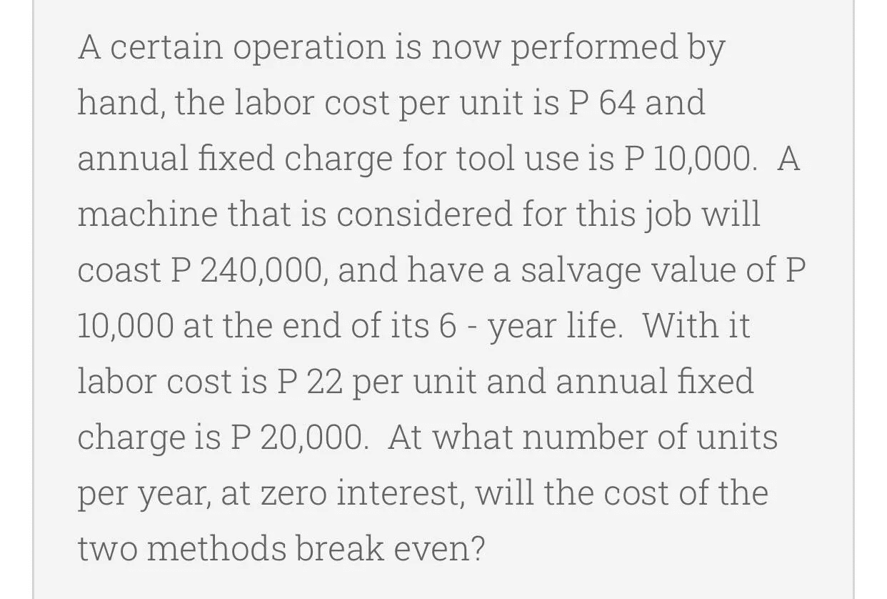 A certain operation is now performed by
hand, the labor cost per unit is P 64 and
annual fixed charge for tool use is P 10,000. A
machine that is considered for this job will
coast P 240,000, and have a salvage value of P
10,000 at the end of its 6 - year life. With it
labor cost is P 22 per unit and annual fixed
charge is P 20,000. At what number of units
per year, at zero interest, will the cost of the
two methods break even?
