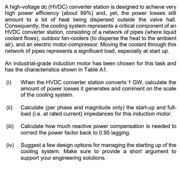 A high-voltage dc (HVDC) converter station is designed to achieve very
high power efficiency (about 99%) and, yet, the power losses still
amount to a lot of heat being dispersed outside the valve hall.
Consequently, the cooling system represents a critical component of an
HVDC converter station, consisting of a network of pipes (where liquid
coolant flows), outdoor fan-coolers (to disperse the heat to the ambient
air), and an electric motor-compressor. Moving the coolant through this
network of pipes represents a significant load, especially at start up.
An industrial-grade induction motor has been chosen for this task and
has the characteristics shown in Table A1.
(i)
When the HVDC converter station converts 1 GW, calculate the
amount of power losses it generates and comment on the scale
of the cooling system.
(ii) Calculate (per phase and magnitude only) the start-up and full-
load (i.e. at rated current) impedances for this induction motor.
(iii) Calculate how much reactive power compensation is needed to
correct the power factor back to 0.95 lagging.
(iv) Suggest a few design options for managing the starting up of the
cooling system. Make sure to provide a short argument to
support your engineering solutions.