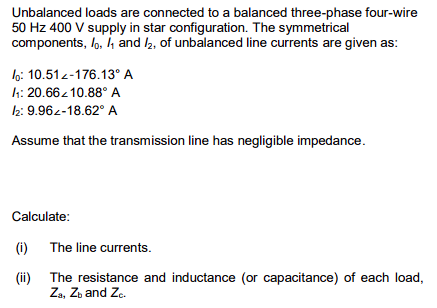 Unbalanced loads are connected to a balanced three-phase four-wire
50 Hz 400 V supply in star configuration. The symmetrical
components, lo, ₁ and /₂, of unbalanced line currents are given as:
:10.51-176.13° A
/1: 20.66210.88° A
12: 9.962-18.62° A
Assume that the transmission line has negligible impedance.
Calculate:
(i) The line currents.
(ii) The resistance and inductance (or capacitance) of each load,
Za, Zb and Zc.