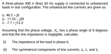 A three-phase 400 V (line) 50 Hz supply is connected to unbalanced
loads in star configuration. The unbalanced line currents are given as:
la: 46.2 + j0
b: -11.55-j20
Ic: -7.7 + j13.3
Assuming that the phase voltage, Va, has a phase angle of 0 degrees
and that the line impedance is negligible, calculate:
(i) The impedance of the load in phase b.
(ii) The symmetrical components of line currents,,, and /₂.