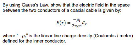 By using Gauss's Law, show that the electric field in the space
between the two conductors of a coaxial cable is given by:
E(r)
τρι
2πει
where "-p" is the linear line charge density (Coulombs / meter)
defined for the inner conductor.