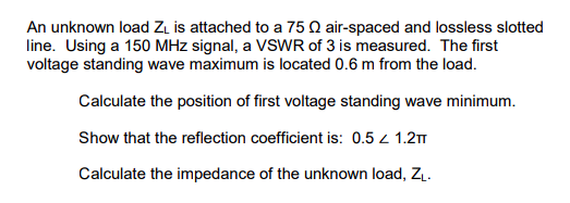 An unknown load ZL is attached to a 75 Q air-spaced and lossless slotted
line. Using a 150 MHz signal, a VSWR of 3 is measured. The first
voltage standing wave maximum is located 0.6 m from the load.
Calculate the position of first voltage standing wave minimum.
Show that the reflection coefficient is: 0.5 / 1.2πT
Calculate the impedance of the unknown load, ZL.