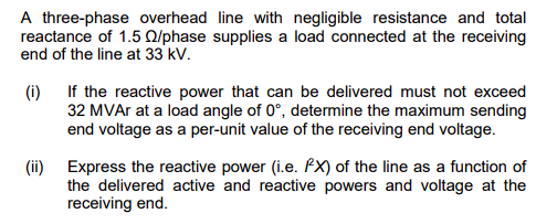 A three-phase overhead line with negligible resistance and total
reactance of 1.5 Q2/phase supplies a load connected at the receiving
end of the line at 33 kV.
(i)
If the reactive power that can be delivered must not exceed
32 MVAr at a load angle of 0°, determine the maximum sending
end voltage as a per-unit value of the receiving end voltage.
(ii) Express the reactive power (i.e. PX) of the line as a function of
the delivered active and reactive powers and voltage at the
receiving end.