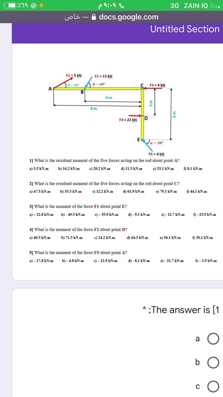 719 @ •
৭:৭,
3G ZAIN IQ li.
خاص
A docs.google.com
Untitled Section
F1 = 5 kN
F2 = 13 kN
)- 60°
F3 = 4 kN
6-45
4 m
8 m
F4 = 22 kN
D
El
Ja = 30°
F5 = 4 kN
1] What is the resultant moment of the five forces acting on the rod about point A?
a) 3.5 kN.m
b) 16.2 kN.m
c) 20.2 kN.m
d) 11.5 kN.m
e) 33.1 kN.m
f) S.1 kN.m
21 What is the resultant moment of the five forces acting on the rod about point C?
a) 47.5 kN.m
b) 55.5 kN.m
c) 12.2 kN.m
d) 61.9 kN.m
e) 79.1 kN.m
) 44.1 kN.m
3] What is the moment of the force F1 about point E?
а)- 22.8 kN.m
b) - 49.5 kN.m
c) - 55.9 kN.m
d) - 9.1 kN.m
e) - 12.7 kN.m
f) - 25.9 kN.m
4] What is the moment of the force F2 about point D?
a) 40.5 kN.m
b) 71.5 kN.m
c) 14.2 kN.m
d) 64.5 kN.m
e) 56.1 kN,m
) 39.1 kN.m
5] What is the moment of the force F5 about point A?
a) – 17.8 kN.m
b) - 4.8 kN.m
c) - 12.9 kN.m
d) - 8.1 kN.m
e) - 32.7 kN.m
f) - 2.9 kN.m
;The answer is [1
*
a
