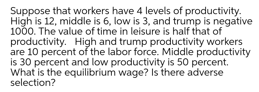 Suppose that workers have 4 levels of productivity.
High is 12, middle is 6, low is 3, and trump is negative
1000. The value of time in leisure is half that of
productivity. High and trump productivity workers
are 10 percent of the labor force. Middle productivity
is 30 percent and low productivity is 50 percent.
What is the equilibrium wage? Is there adverse
selection?
