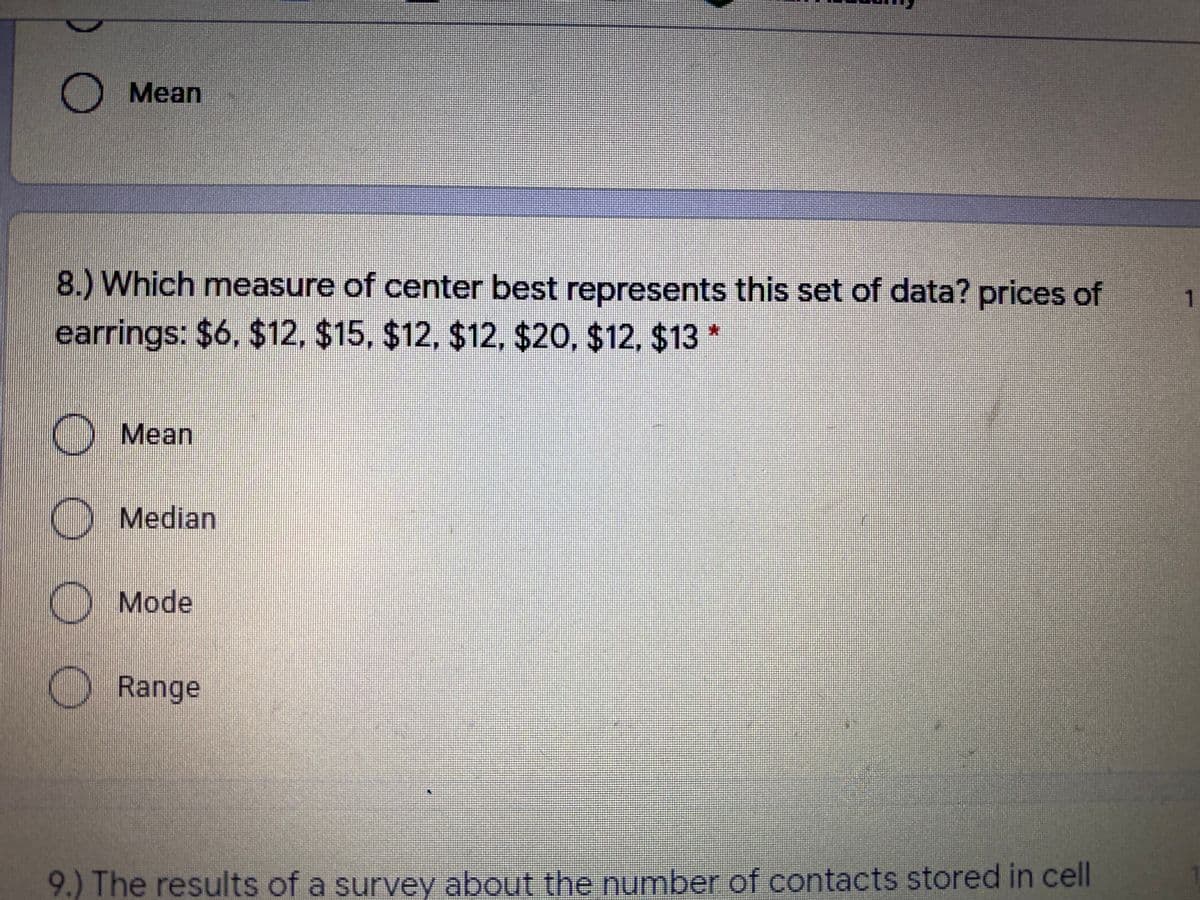 Mean
8.) Which measure of center best represents this set of data? prices of
1
earrings: $6, $12, $15, $12, $12, $20, $12, $13 *
O Mean
O Median
Mode
Range
9.) The results of a survey about the number of contacts stored in cell
