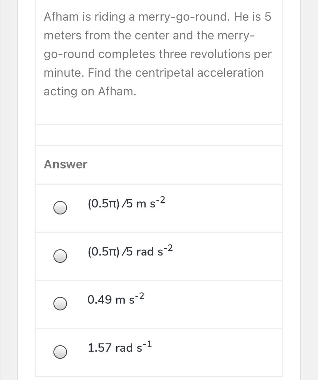 Afham is riding a merry-go-round. He is 5
meters from the center and the merry-
go-round completes three revolutions per
minute. Find the centripetal acceleration
acting on Afham.
Answer
(0.5rt) /5 m s-2
(0.5t) /5 rad s-2
0.49 m s-2
1.57 rad s-1
