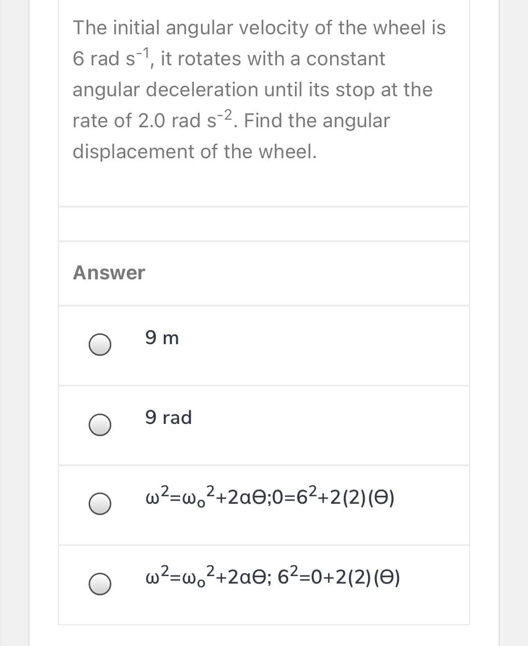 The initial angular velocity of the wheel is
6 rad s1, it rotates with a constant
angular deceleration until its stop at the
rate of 2.0 rad s-2. Find the angular
displacement of the wheel.
Answer
9 m
9 rad
w²=w,?+2a©;0=6²+2(2)(O)
w²=w,²+2ae; 6²=0+2(2)(O)
