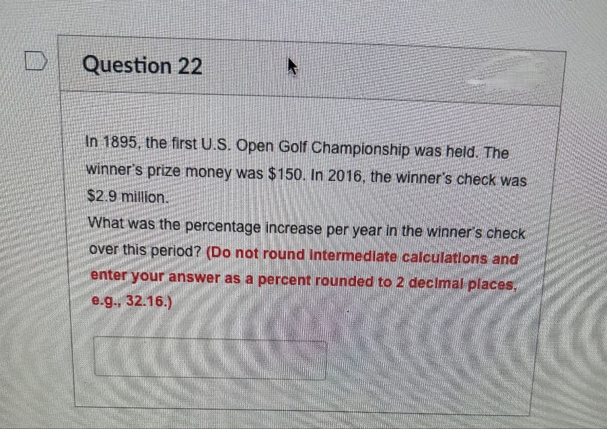 Question 22
A
In 1895, the first U.S. Open Golf Championship was held. The
winner's prize money was $150. In 2016, the winner's check was
$2.9 million.
What was the percentage increase per year in the winner's check
over this period? (Do not round Intermediate calculations and
enter your answer as a percent rounded to 2 decimal places,
e.g., 32.16.)