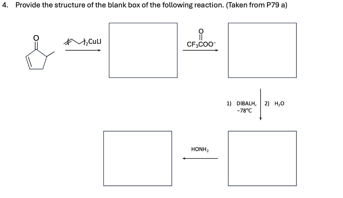 4.
Provide the structure of the blank box of the following reaction. (Taken from P79 a)
2CULI
유
CF3COO-
HONH2
1) DIBALH, 2) H₂O
-78°C
