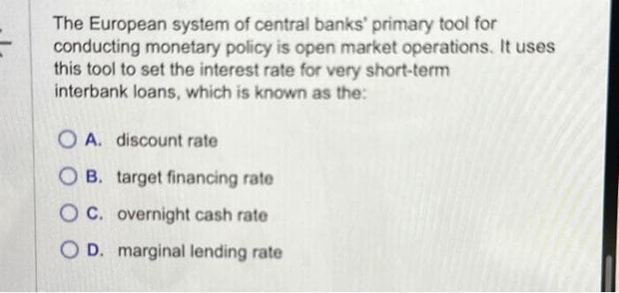 The European system of central banks' primary tool for
conducting monetary policy is open market operations. It uses
this tool to set the interest rate for very short-term
interbank loans, which is known as the:
OA. discount rate
OB. target financing rate
OC. overnight cash rate
OD. marginal lending rate