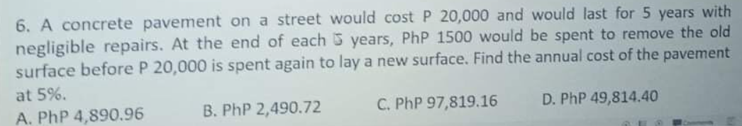 6. A concrete pavement on a street would cost P 20,000 and would last for5 years with
negligible repairs. At the end of each 5 years, PhP 1500 would be spent to remove the old
surface before P 20,000 is spent again to lay a new surface. Find the annual cost of the pavement
at 5%.
A. PhP 4,890.96
B. PhP 2,490.72
C. PhP 97,819.16
D. PhP 49,814.40
