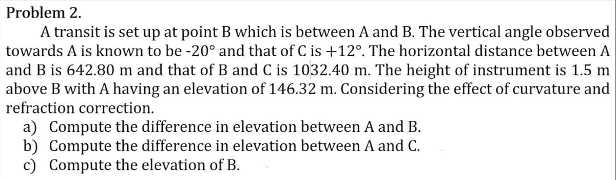 Problem 2.
A transit is set up at point B which is between A and B. The vertical angle observed
towards A is known to be -20° and that of C is +12°. The horizontal distance between A
and B is 642.80 m and that of B and C is 1032.40 m. The height of instrument is 1.5 m
above B with A having an elevation of 146.32 m. Considering the effect of curvature and
refraction correction.
a) Compute the difference in elevation between A and B.
b) Compute the difference in elevation between A and C.
c) Compute the elevation of B.
