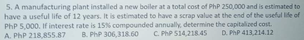 5. A manufacturing plant installed a new boiler at a total cost of PhP 250,000 and is estimated to
have a useful life of 12 years. It is estimated to have a scrap value at the end of the useful life of
PhP 5,000. If interest rate is 15% compounded annually, determine the capitalized cost.
A. PhP 218,855.87
B. PhP 306,318.60
C. PhP 514,218.45
D. PhP 413,214.12
