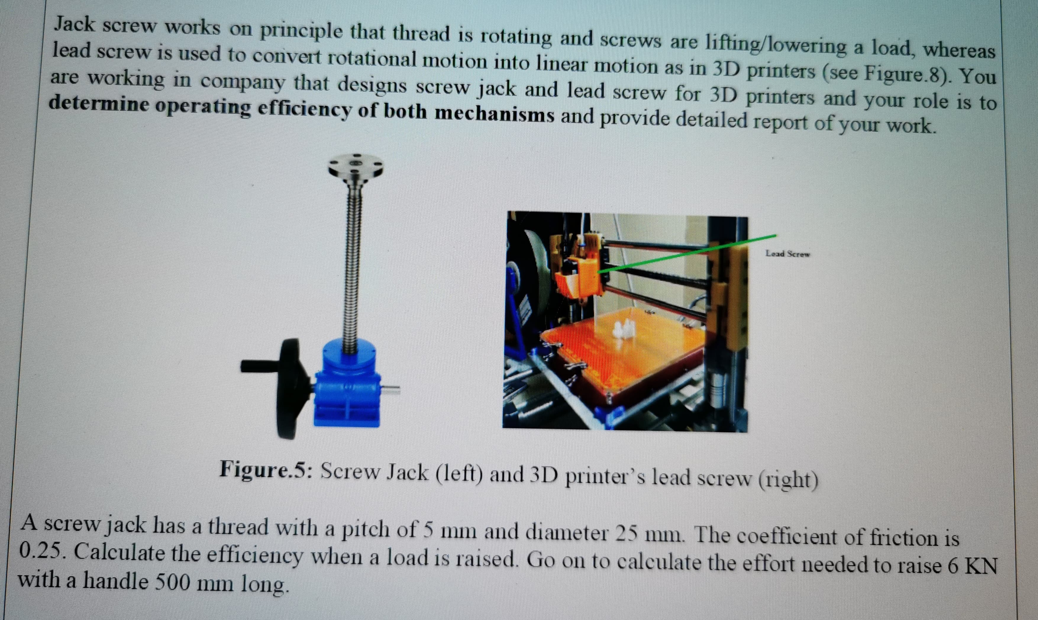 A screw jack has a thread with a pitch of 5 mm and diameter 25 mm. The coefficient of friction is
0.25. Calculate the efficiency when a load is raised. Go on to calculate the effort needed to raise 6 KN
with a handle 500 mm long.
