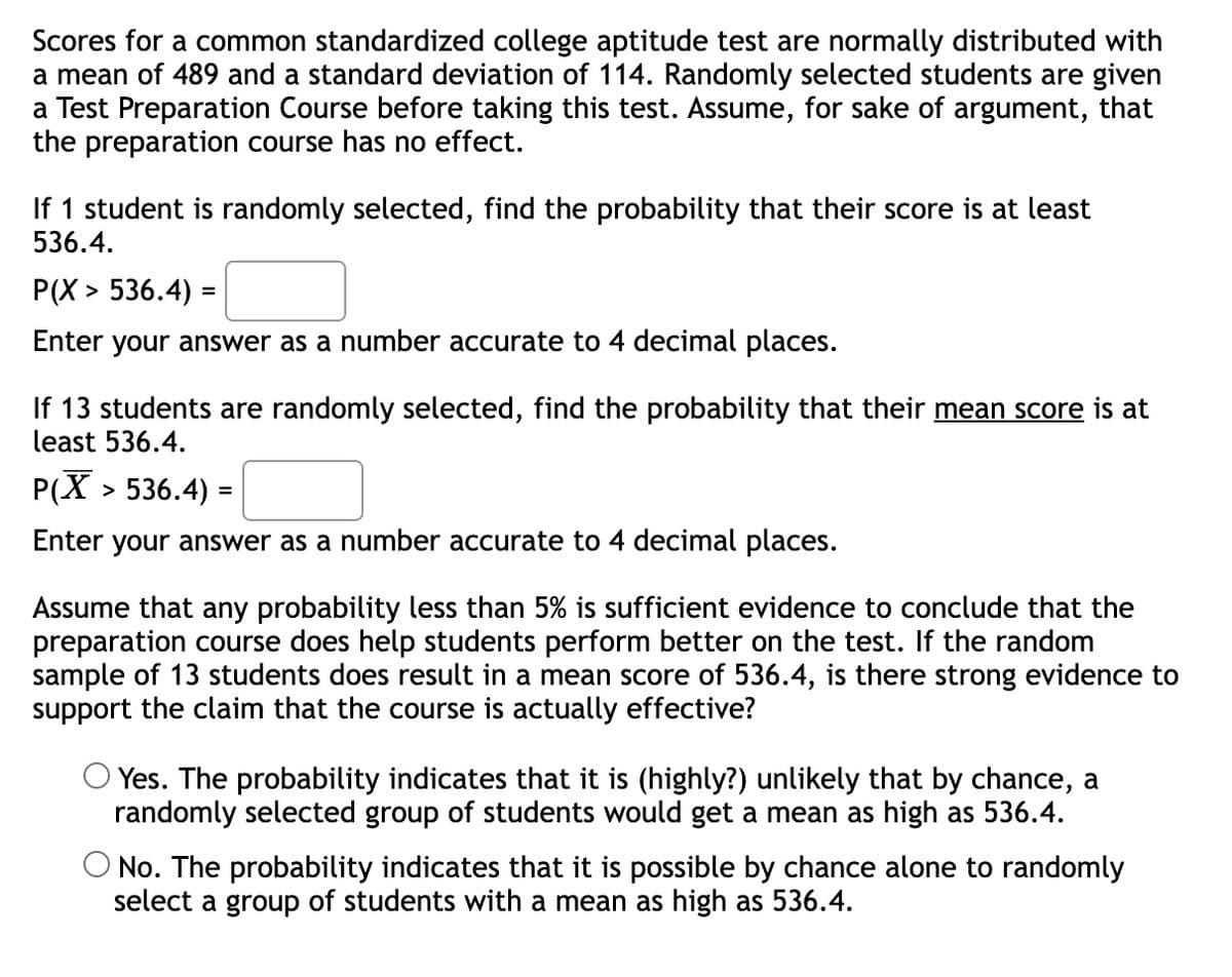 Scores for a common standardized college aptitude test are normally distributed with
a mean of 489 and a standard deviation of 114. Randomly selected students are given
a Test Preparation Course before taking this test. Assume, for sake of argument, that
the preparation course has no effect.
If 1 student is randomly selected, find the probability that their score is at least
536.4.
P(X> 536.4) =
Enter your answer as a number accurate to 4 decimal places.
If 13 students are randomly selected, find the probability that their mean score is at
least 536.4.
P(X >
> 536.4) =
Enter your answer as a number accurate to 4 decimal places.
Assume that any probability less than 5% is sufficient evidence to conclude that the
preparation course does help students perform better on the test. If the random
sample of 13 students does result in a mean score of 536.4, is there strong evidence to
support the claim that the course is actually effective?
Yes. The probability indicates that it is (highly?) unlikely that by chance, a
randomly selected group of students would get a mean as high as 536.4.
O No. The probability indicates that it is possible by chance alone to randomly
select a group of students with a mean as high as 536.4.