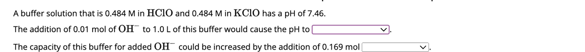 A buffer solution that is 0.484 M in HClO and 0.484 M in KClO has a pH of 7.46.
The addition of 0.01 mol of OH to 1.0 L of this buffer would cause the pH to
The capacity of this buffer for added OH could be increased by the addition of 0.169 mol |
K