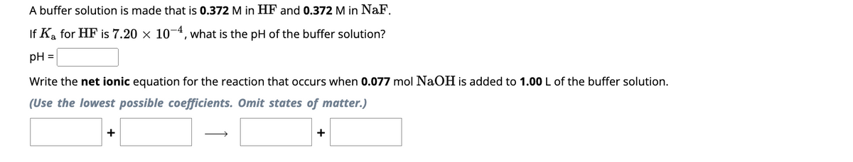 A buffer solution is made that is 0.372 M in HF and 0.372 M in NaF.
If K₂ for HF is 7.20 × 10-4, what is the pH of the buffer solution?
pH =
Write the net ionic equation for the reaction that occurs when 0.077 mol NaOH is added to 1.00 L of the buffer solution.
(Use the lowest possible coefficients. Omit states of matter.)
+
→
+