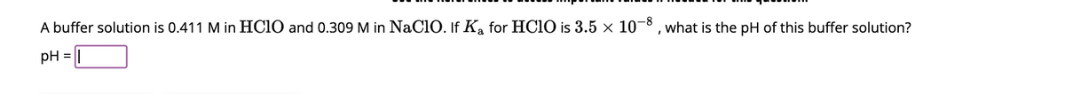 A buffer solution is 0.411 M in HClO and 0.309 M in NaClO. If Ka for HClO is 3.5 × 10-8, what is the pH of this buffer solution?
pH =