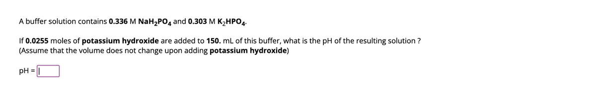 A buffer solution contains 0.336 M NaH₂PO4 and 0.303 M K₂HPO4.
If 0.0255 moles of potassium hydroxide are added to 150. mL of this buffer, what is the pH of the resulting solution ?
(Assume that the volume does not change upon adding potassium hydroxide)
pH
=