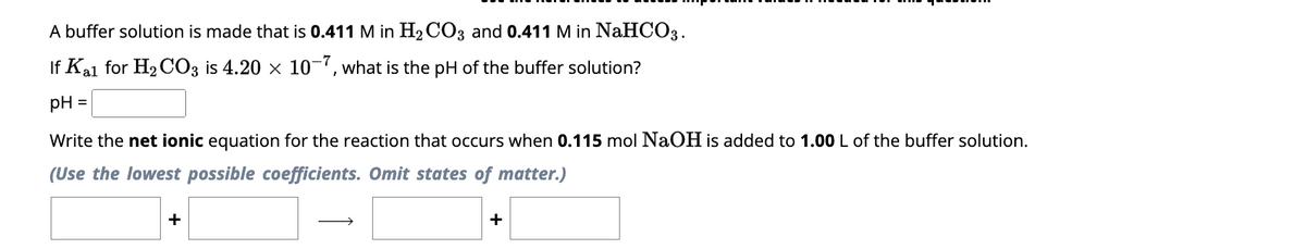 A buffer solution is made that is 0.411 M in H₂CO3 and 0.411 M in NaHCO3.
If Kal for H₂ CO3 is 4.20 × 10-7, what is the pH of the buffer solution?
pH =
Write the net ionic equation for the reaction that occurs when 0.115 mol NaOH is added to 1.00 L of the buffer solution.
(Use the lowest possible coefficients. Omit states of matter.)
+
+