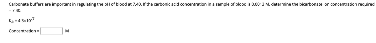 Carbonate buffers are important in regulating the pH of blood at 7.40. If the carbonic acid concentration in a sample of blood is 0.0013 M, determine the bicarbonate ion concentration required
= 7.40.
= 4.3x10-7
Ka =
Concentration =
M