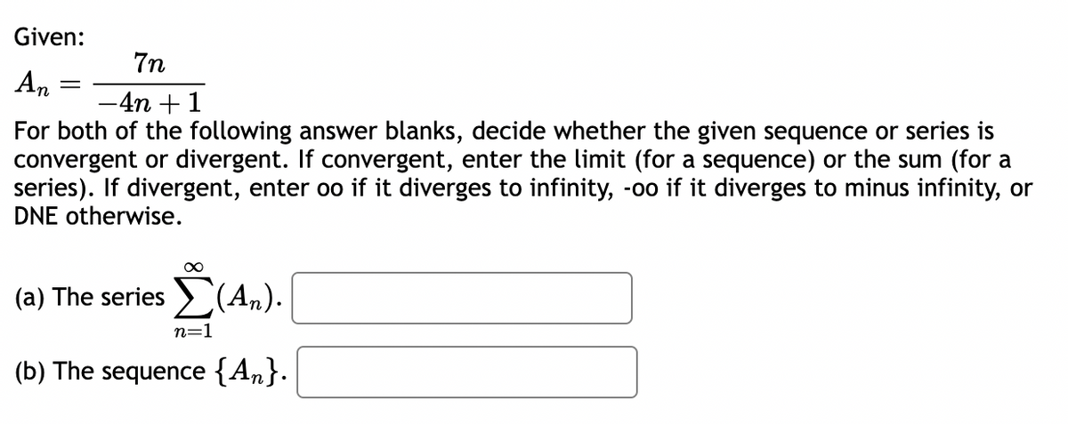 Given:
An
=
7n
-4n+1
For both of the following answer blanks, decide whether the given sequence or series is
convergent or divergent. If convergent, enter the limit (for a sequence) or the sum (for a
series). If divergent, enter oo if it diverges to infinity, -oo if it diverges to minus infinity, or
DNE otherwise.
∞
Σ(Α).
(a) The series (An).
n=1
(b) The sequence {An}.