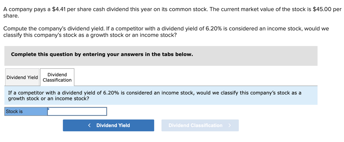 A company pays a $4.41 per share cash dividend this year on its common stock. The current market value of the stock is $45.00 per
share.
Compute the company's dividend yield. If a competitor with a dividend yield of 6.20% is considered an income stock, would we
classify this company's stock as a growth stock or an income stock?
Complete this question by entering your answers in the tabs below.
Dividend Yield
Dividend
Classification
If a competitor with a dividend yield of 6.20% is considered an income stock, would we classify this company's stock as a
growth stock or an income stock?
Stock is
< Dividend Yield
Dividend Classification >