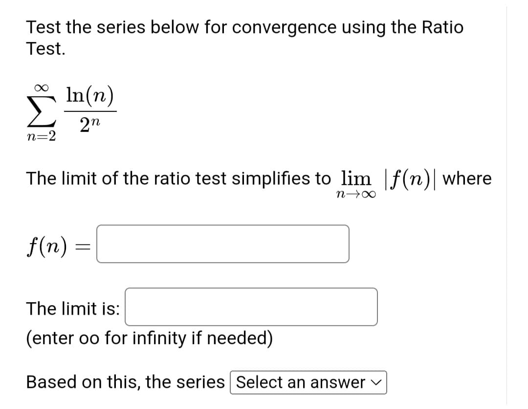 Test the series below for convergence using the Ratio
Test.
n=2
In(n)
2n
The limit of the ratio test simplifies to lim f(n) where
f(n)
=
n→ ∞
The limit is:
(enter oo for infinity if needed)
Based on this, the series Select an answer