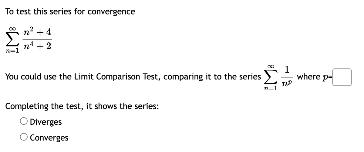 To test this series for convergence
∞
2
n² +4
n4 + 2
n=1
You could use the Limit Comparison Test, comparing it to the series
Completing the test, it shows the series:
Diverges
Converges
∞
1
np
where p=
n=1