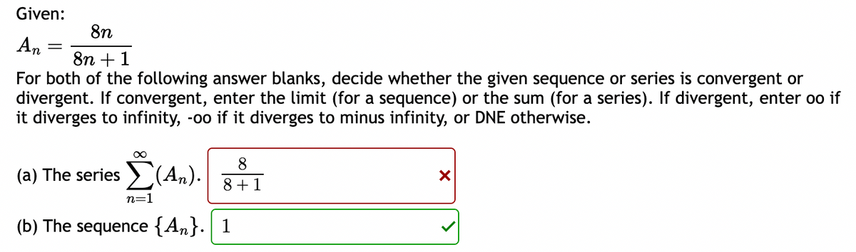 Given:
An
=
8n
8n +1
For both of the following answer blanks, decide whether the given sequence or series is convergent or
divergent. If convergent, enter the limit (for a sequence) or the sum (for a series). If divergent, enter oo if
it diverges to infinity, -oo if it diverges to minus infinity, or DNE otherwise.
(a) The series
∞
Σ(Αn).
n=1
8
8+ 1
(b) The sequence {An}. 1