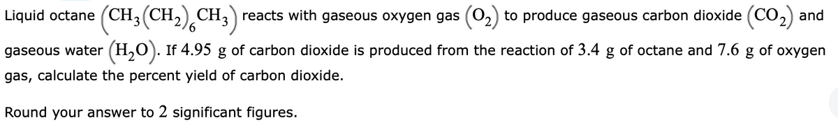 Liquid octane (CH₂(CH₂) CH3) reacts with gaseous oxygen gas
3
to produce gaseous carbon dioxide (CO₂) and
6
gaseous water (H₂O). If 4.95 g of carbon dioxide is produced from the reaction of 3.4 g of octane and 7.6 g of oxygen
gas, calculate the percent yield of carbon dioxide.
Round your answer to 2 significant figures.