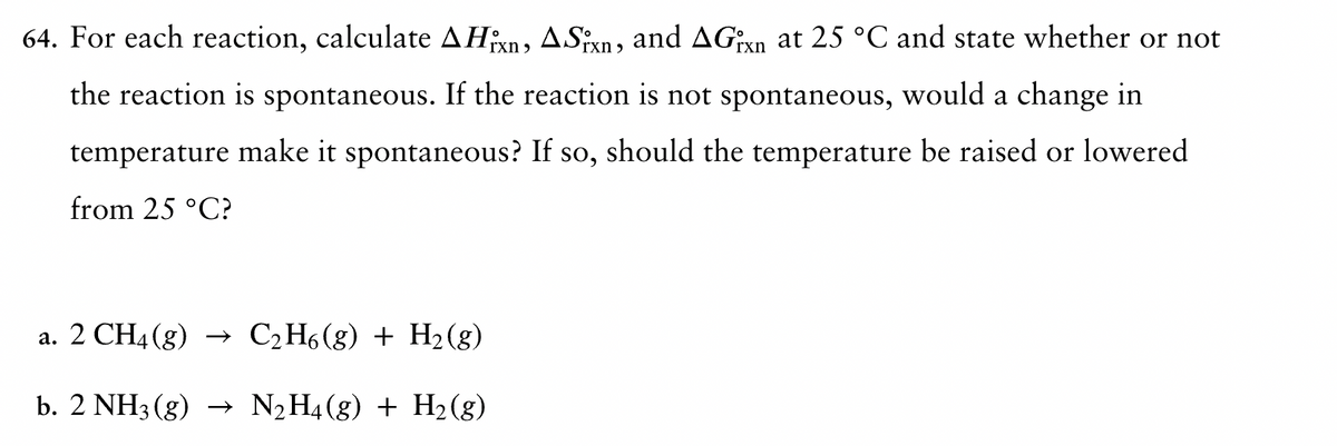 64. For each reaction, calculate AHxn, ASixn, and AGxn at 25 °C and state whether or not
the reaction is spontaneous. If the reaction is not spontaneous, would a change in
temperature make it spontaneous? If so, should the temperature be raised or lowered.
from 25 °C?
a. 2 CH4(g) → C2H6(g) + H2(g)
b. 2 NH3(g) → N₂H4(g) + H2(g)