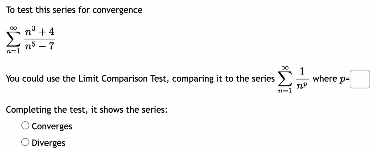 To test this series for convergence
3
n³ +4
n5 - 7
∞
You could use the Limit Comparison Test, comparing it to the series
1
where p=
np
Completing the test, it shows the series:
Converges
Diverges