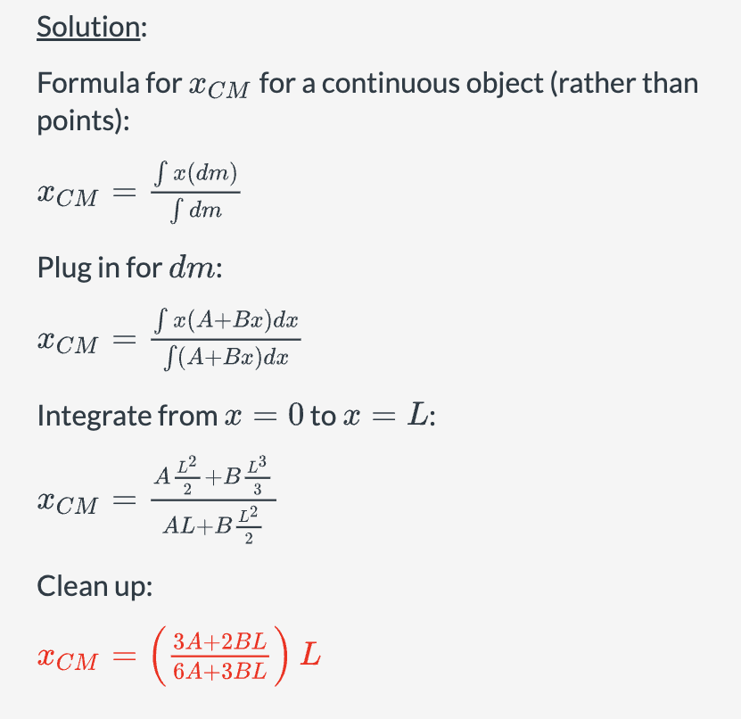 Solution:
Formula for XCM for a continuous object (rather than
points):
√x(dm)
XCM
fdm
Plug in for dm:
√x(A+Bx)dx
√(A+Bx)dx
XCM
Integrate from x = 0 to x = L:
XCM
Clean up:
A¹² +B¹³
3
AL+B12
3A+2BL
XCM
L
6A+3BL