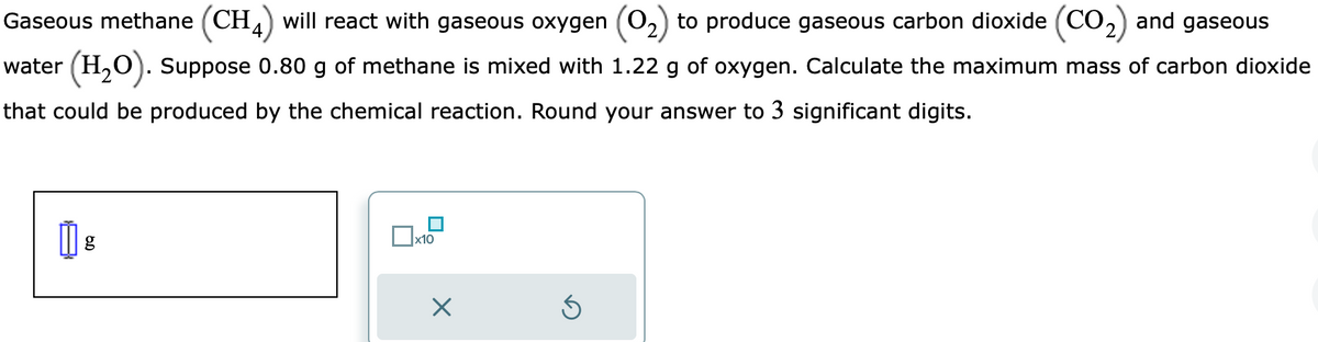 and gaseous
Gaseous methane (CH4) will react with gaseous oxygen (O₂) to produce gaseous carbon dioxide (CO₂)
water (H₂O). Suppose 0.80 g of methane is mixed with 1.22 g of oxygen. Calculate the maximum mass of carbon dioxide
that could be produced by the chemical reaction. Round your answer to 3 significant digits.
g
x10
X
Ś