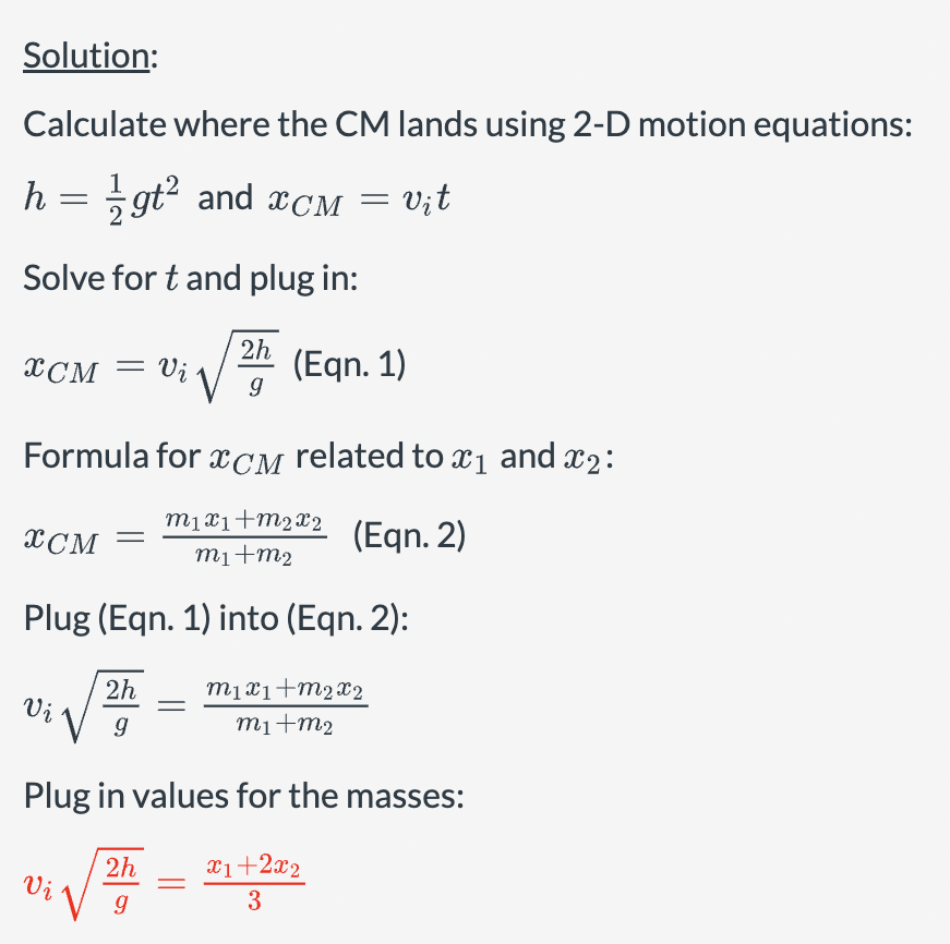 Solution:
Calculate where the CM lands using 2-D motion equations:
h = ½gt² and CM = vit
Solve for t and plug in:
2h
XCM = Vi√√9
(Eqn. 1)
Formula for XCM related to x1 and x2:
XCM
m1x1+m2x2
(Eqn. 2)
m1+m2
Plug (Eqn. 1) into (Eqn. 2):
2h
Vi
g
m1x1+m2x2
m1+m2
Plug in values for the masses:
2h
x1+2x2
Vi
3
g