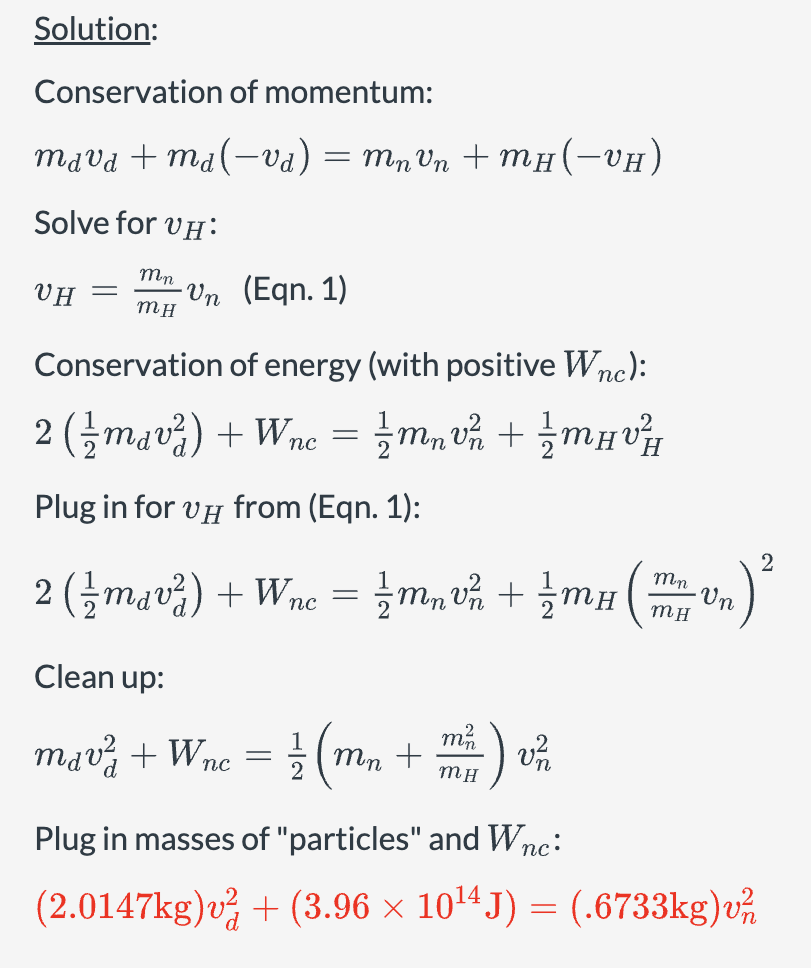 Solution:
Conservation of momentum:
mad tmal—oa)=mnon+mu—0H)
Solve for VH:
Mn
VH -
-Vn (Eqn. 1)
MH
Conservation of energy (with positive Wnc):
2 (mav²) + Wnc = ½m v² + ½ mμv²
пс
Plug in for vд from (Eqn. 1):
2 (mana) +Wnc = = muốn tầm
Clean up:
mdv² + Wnc
=
Mn
mn +
MH
-) v²/2
½/ (m
Mn
MH
Un
2
.)²
Plug in masses of "particles" and Wnc:
(2.0147kg)v² + (3.96 × 10¹4 J) = (.6733kg)v