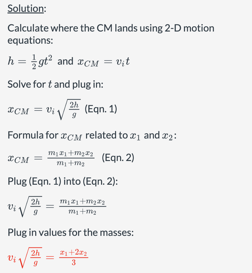 Solution:
Calculate where the CM lands using 2-D motion
equations:
h =
gt² and xCM = vit
Solve for t and plug in:
2h
XCM = Vi
(Eqn. 1)
9
Formula for XCM related to x1 and x2:
m1x1+m2x2
XCM =
(Eqn. 2)
m1+m2
Plug (Eqn. 1) into (Eqn. 2):
2h
Vi
g
m1x1+m2x2
m1+m2
Plug in values for the masses:
2h
x1+2x2
Vi √ g
3