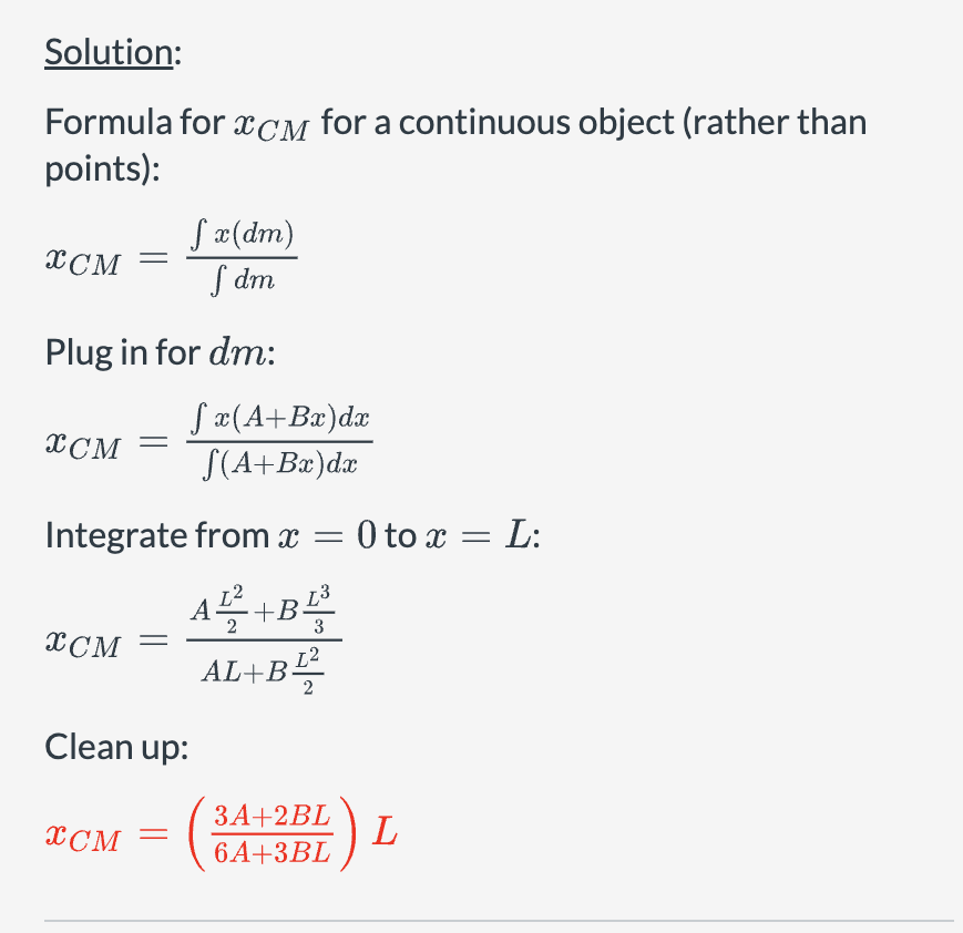Solution:
Formula for XCM for a continuous object (rather than
points):
√ x(dm)
XCM
Sdm
Plug in for dm:
fx(A+Bx)dx
XCM
√(A+Bx)dx
Integrate from x = 0 to x = L:
XCM
=
Clean up:
AL²+BL
+.
3
AL+B12
XCM
3A+2BL
6A+3BL
L