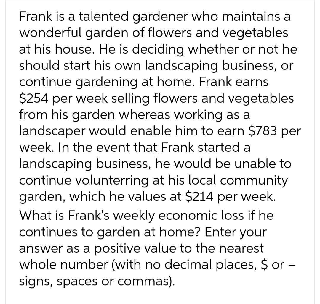 Frank is a talented gardener who maintains a
wonderful garden of flowers and vegetables
at his house. He is deciding whether or not he
should start his own landscaping business, or
continue gardening at home. Frank earns
$254 per week selling flowers and vegetables
from his garden whereas working as a
landscaper would enable him to earn $783 per
week. In the event that Frank started a
landscaping business, he would be unable to
continue volunterring at his local community
garden, which he values at $214 per week.
What is Frank's weekly economic loss if he
continues to garden at home? Enter your
answer as a positive value to the nearest
whole number (with no decimal places, $ or -
signs, spaces or commas).