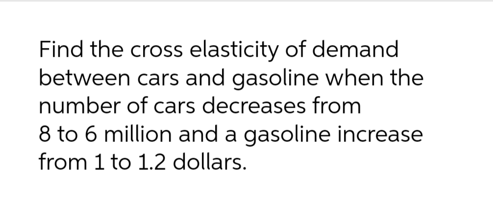 Find the cross elasticity of demand
between cars and gasoline when the
number of cars decreases from
8 to 6 million and a gasoline increase
from 1 to 1.2 dollars.