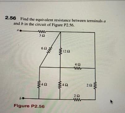 2.56 Find the equivalent resistance between terminals a
and b in the circuit of Figure P2.56.
www
302
652
492
be
Figure P2.56
ww
www
120
40
492
www
202
www
252
www
