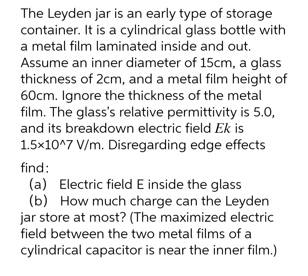The Leyden jar is an early type of storage
container. It is a cylindrical glass bottle with
a metal film laminated inside and out.
Assume an inner diameter of 15cm, a glass
thickness of 2cm, and a metal film height of
60cm. Ignore the thickness of the metal
film. The glass's relative permittivity is 5.0,
and its breakdown electric field Ek is
1.5x10^7 V/m. Disregarding edge effects
find:
(a) Electric field E inside the glass
(b) How much charge can the Leyden
jar store at most? (The maximized electric
field between the two metal films of a
cylindrical capacitor is near the inner film.)